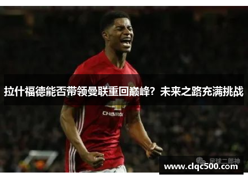 拉什福德能否带领曼联重回巅峰？未来之路充满挑战